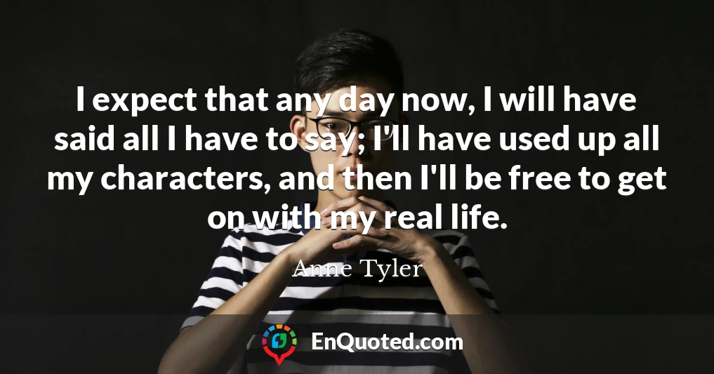 I expect that any day now, I will have said all I have to say; I'll have used up all my characters, and then I'll be free to get on with my real life.