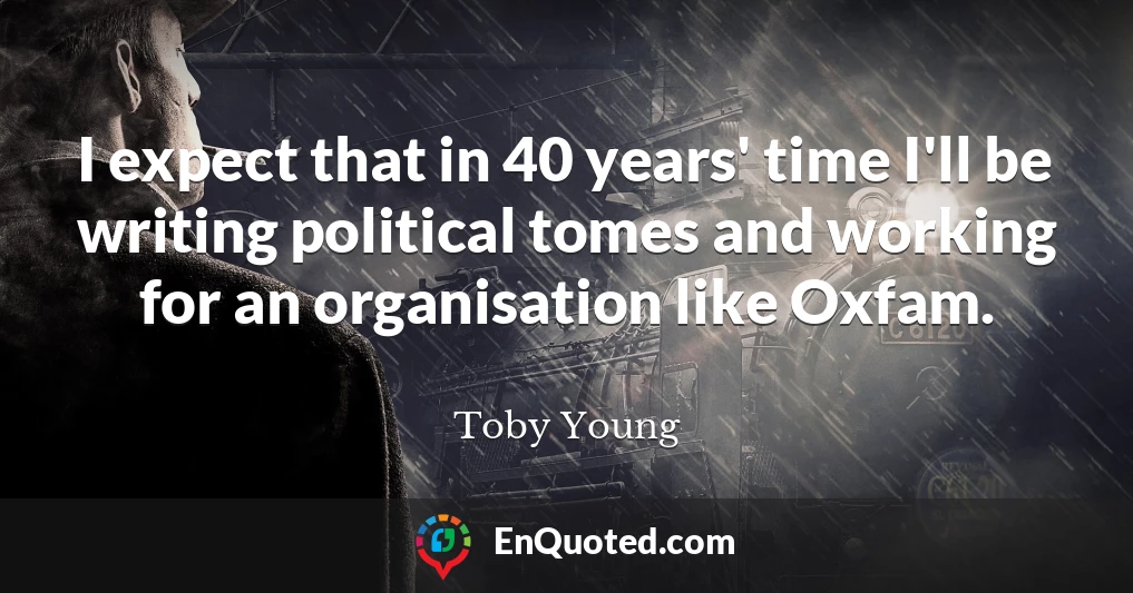 I expect that in 40 years' time I'll be writing political tomes and working for an organisation like Oxfam.