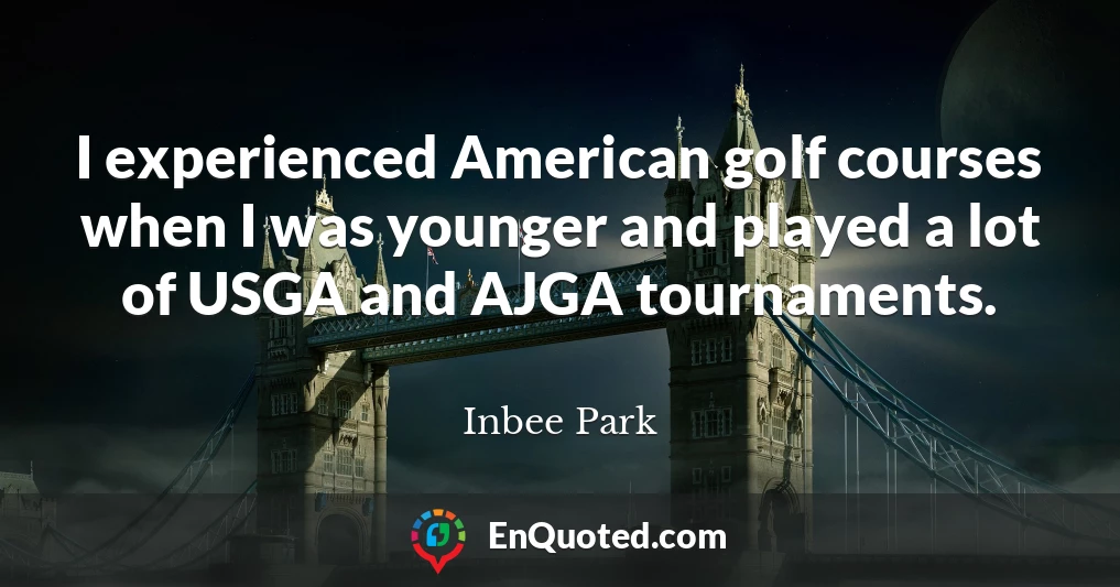 I experienced American golf courses when I was younger and played a lot of USGA and AJGA tournaments.
