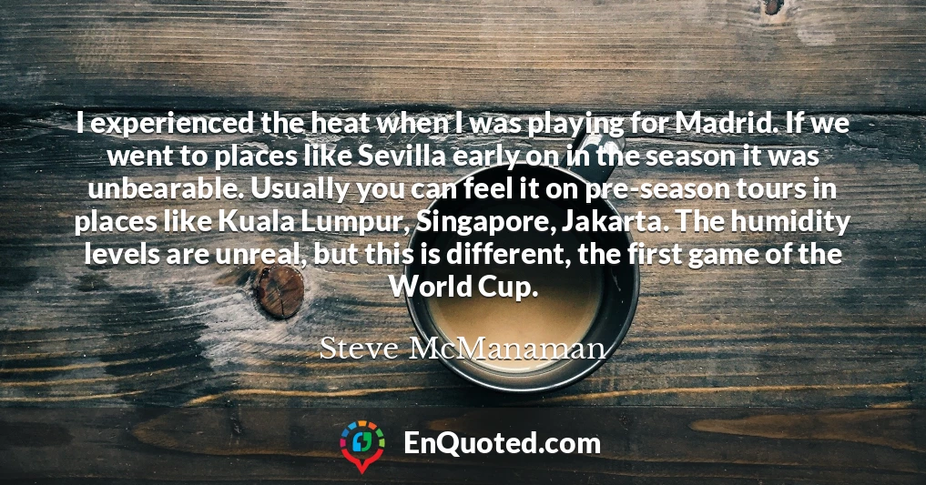I experienced the heat when I was playing for Madrid. If we went to places like Sevilla early on in the season it was unbearable. Usually you can feel it on pre-season tours in places like Kuala Lumpur, Singapore, Jakarta. The humidity levels are unreal, but this is different, the first game of the World Cup.