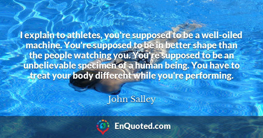 I explain to athletes, you're supposed to be a well-oiled machine. You're supposed to be in better shape than the people watching you. You're supposed to be an unbelievable specimen of a human being. You have to treat your body different while you're performing.