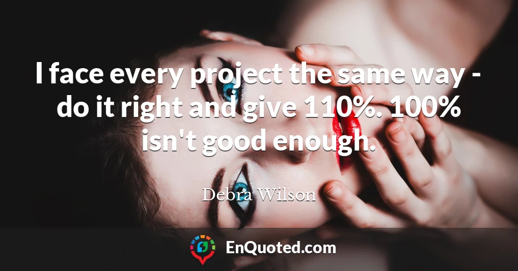 I face every project the same way - do it right and give 110%. 100% isn't good enough.