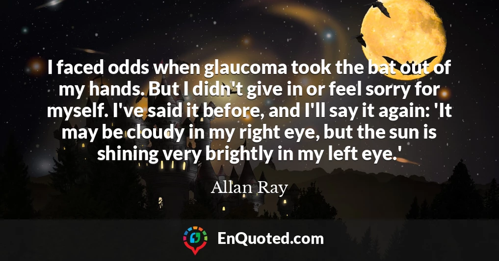 I faced odds when glaucoma took the bat out of my hands. But I didn't give in or feel sorry for myself. I've said it before, and I'll say it again: 'It may be cloudy in my right eye, but the sun is shining very brightly in my left eye.'