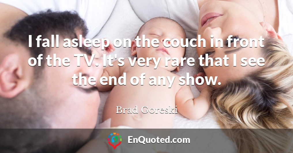 I fall asleep on the couch in front of the TV. It's very rare that I see the end of any show.