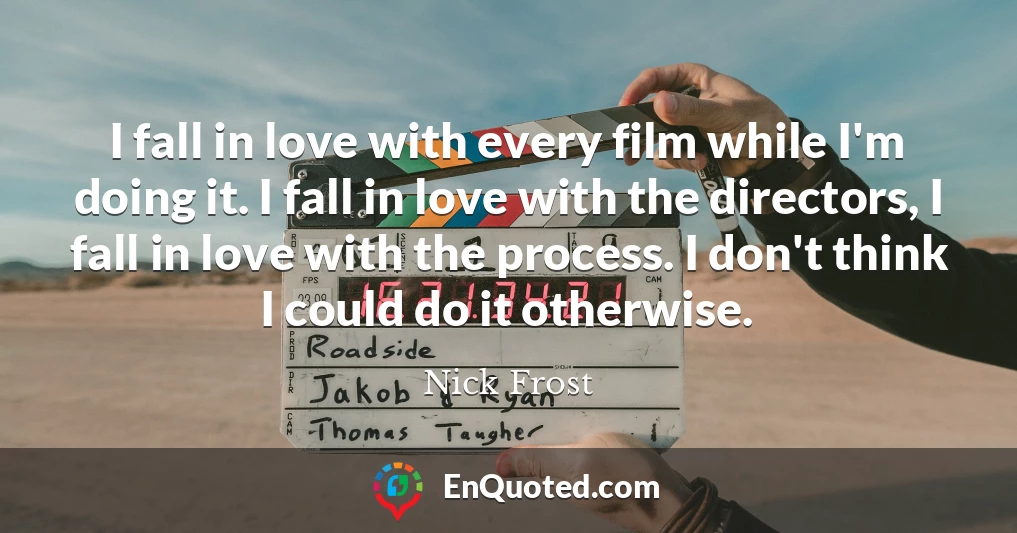 I fall in love with every film while I'm doing it. I fall in love with the directors, I fall in love with the process. I don't think I could do it otherwise.