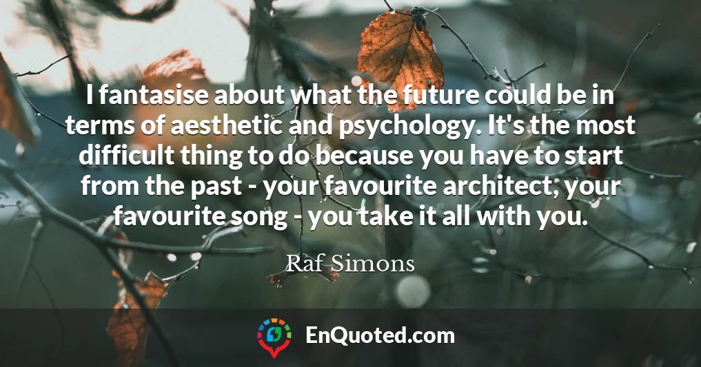 I fantasise about what the future could be in terms of aesthetic and psychology. It's the most difficult thing to do because you have to start from the past - your favourite architect, your favourite song - you take it all with you.