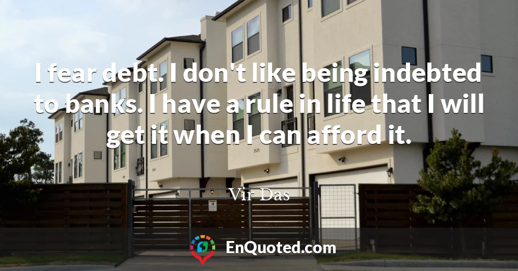 I fear debt. I don't like being indebted to banks. I have a rule in life that I will get it when I can afford it.