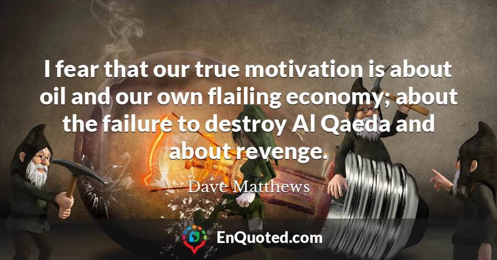 I fear that our true motivation is about oil and our own flailing economy; about the failure to destroy Al Qaeda and about revenge.