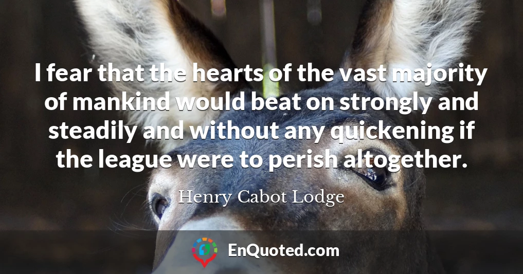 I fear that the hearts of the vast majority of mankind would beat on strongly and steadily and without any quickening if the league were to perish altogether.
