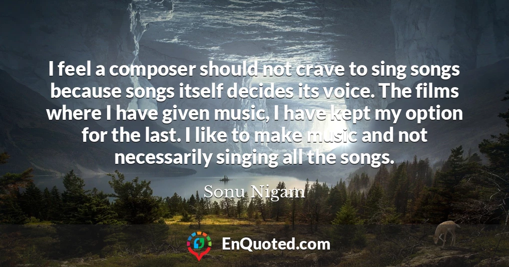 I feel a composer should not crave to sing songs because songs itself decides its voice. The films where I have given music, I have kept my option for the last. I like to make music and not necessarily singing all the songs.