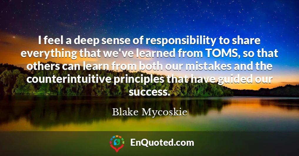 I feel a deep sense of responsibility to share everything that we've learned from TOMS, so that others can learn from both our mistakes and the counterintuitive principles that have guided our success.