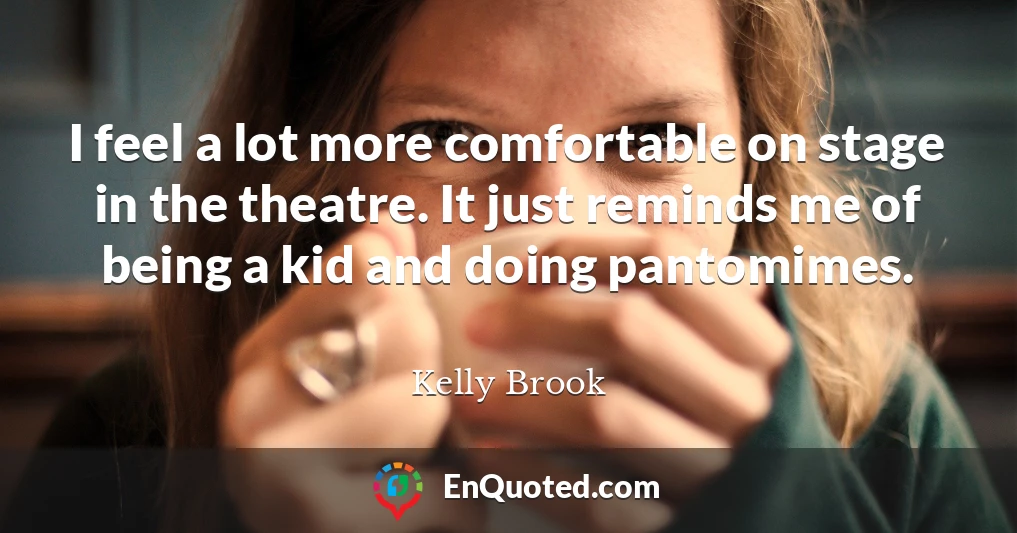 I feel a lot more comfortable on stage in the theatre. It just reminds me of being a kid and doing pantomimes.