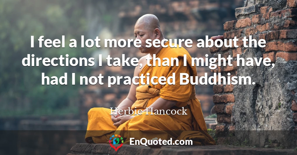 I feel a lot more secure about the directions I take, than I might have, had I not practiced Buddhism.