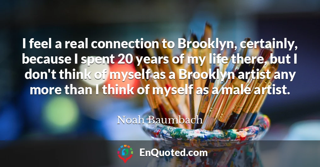 I feel a real connection to Brooklyn, certainly, because I spent 20 years of my life there, but I don't think of myself as a Brooklyn artist any more than I think of myself as a male artist.