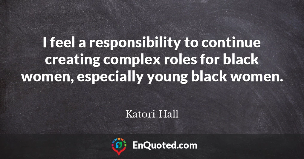 I feel a responsibility to continue creating complex roles for black women, especially young black women.