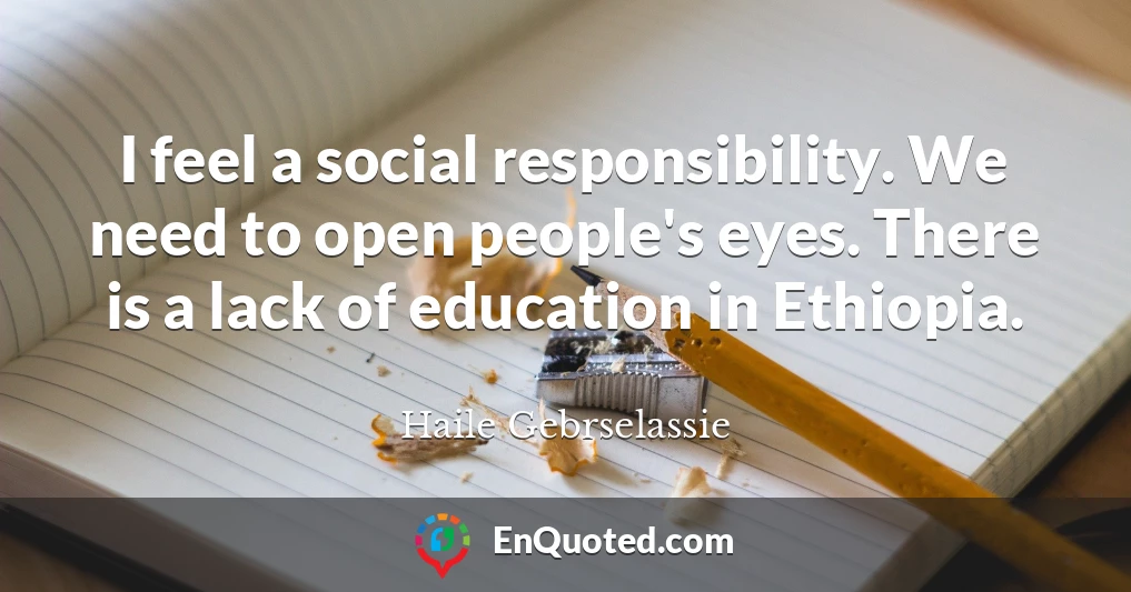 I feel a social responsibility. We need to open people's eyes. There is a lack of education in Ethiopia.