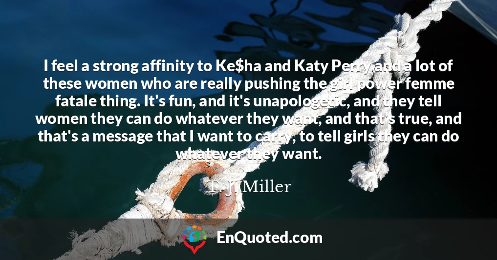 I feel a strong affinity to Ke$ha and Katy Perry and a lot of these women who are really pushing the girl power femme fatale thing. It's fun, and it's unapologetic, and they tell women they can do whatever they want, and that's true, and that's a message that I want to carry, to tell girls they can do whatever they want.
