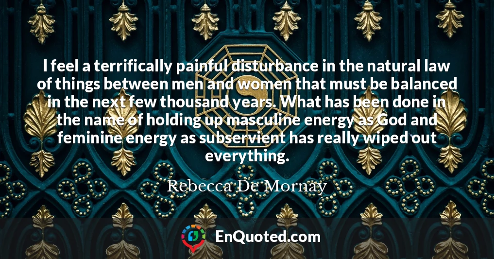 I feel a terrifically painful disturbance in the natural law of things between men and women that must be balanced in the next few thousand years. What has been done in the name of holding up masculine energy as God and feminine energy as subservient has really wiped out everything.