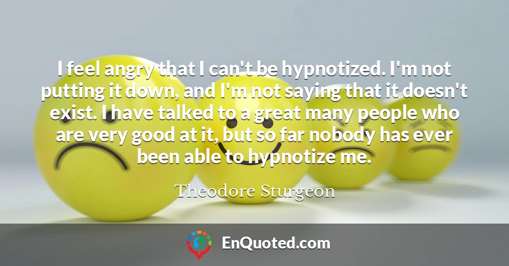 I feel angry that I can't be hypnotized. I'm not putting it down, and I'm not saying that it doesn't exist. I have talked to a great many people who are very good at it, but so far nobody has ever been able to hypnotize me.