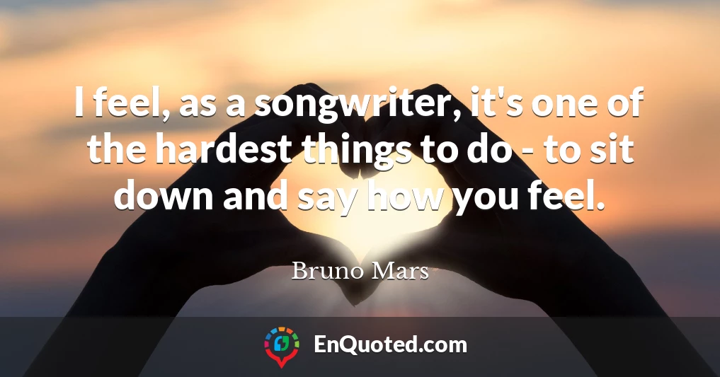 I feel, as a songwriter, it's one of the hardest things to do - to sit down and say how you feel.