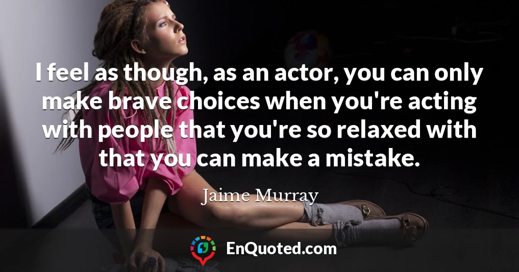 I feel as though, as an actor, you can only make brave choices when you're acting with people that you're so relaxed with that you can make a mistake.