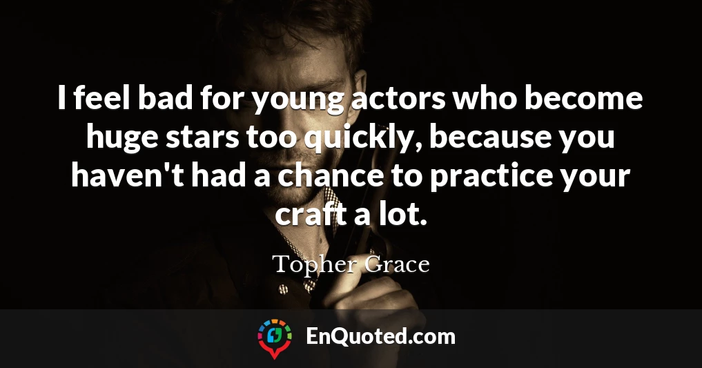 I feel bad for young actors who become huge stars too quickly, because you haven't had a chance to practice your craft a lot.
