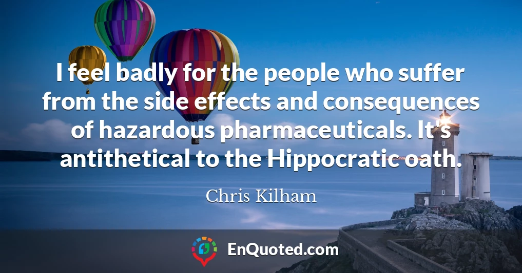 I feel badly for the people who suffer from the side effects and consequences of hazardous pharmaceuticals. It's antithetical to the Hippocratic oath.