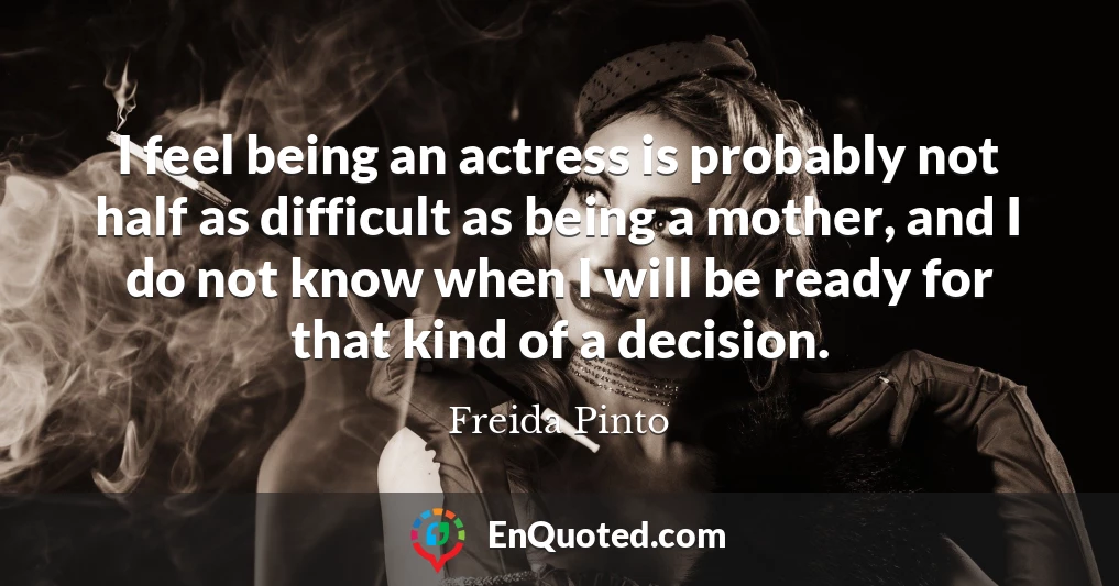 I feel being an actress is probably not half as difficult as being a mother, and I do not know when I will be ready for that kind of a decision.