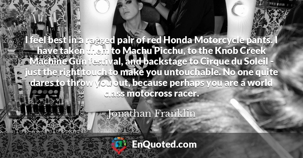I feel best in a ragged pair of red Honda Motorcycle pants. I have taken them to Machu Picchu, to the Knob Creek Machine Gun festival, and backstage to Cirque du Soleil - just the right touch to make you untouchable. No one quite dares to throw you out, because perhaps you are a world class motocross racer.