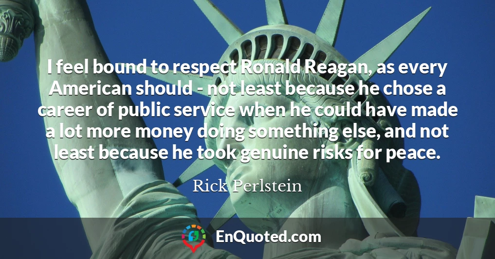 I feel bound to respect Ronald Reagan, as every American should - not least because he chose a career of public service when he could have made a lot more money doing something else, and not least because he took genuine risks for peace.