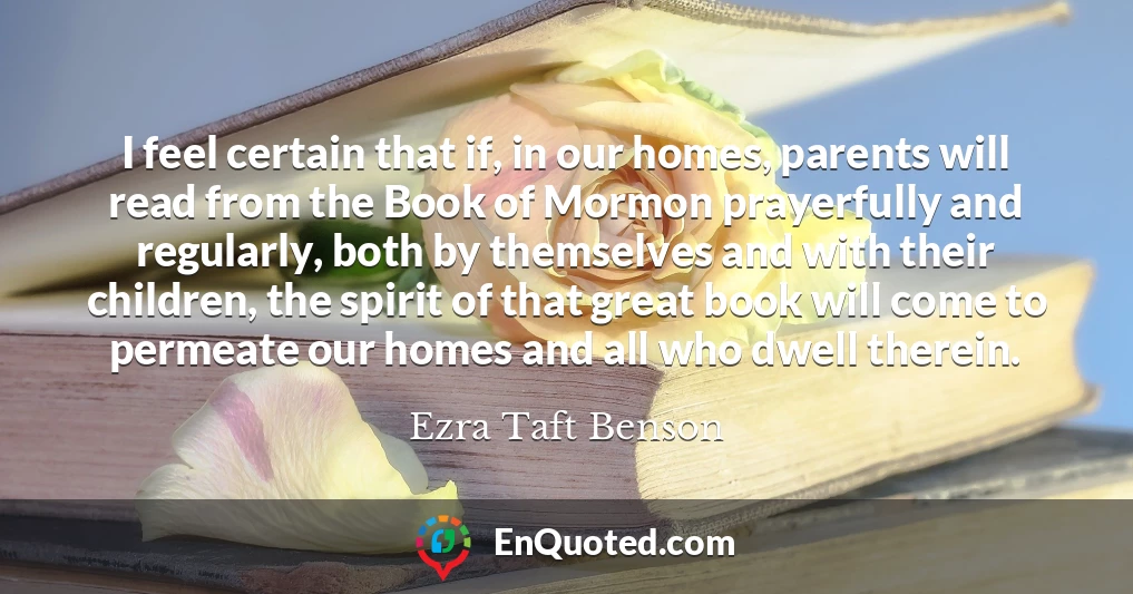 I feel certain that if, in our homes, parents will read from the Book of Mormon prayerfully and regularly, both by themselves and with their children, the spirit of that great book will come to permeate our homes and all who dwell therein.