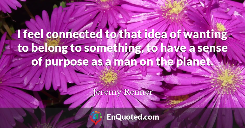 I feel connected to that idea of wanting to belong to something, to have a sense of purpose as a man on the planet.