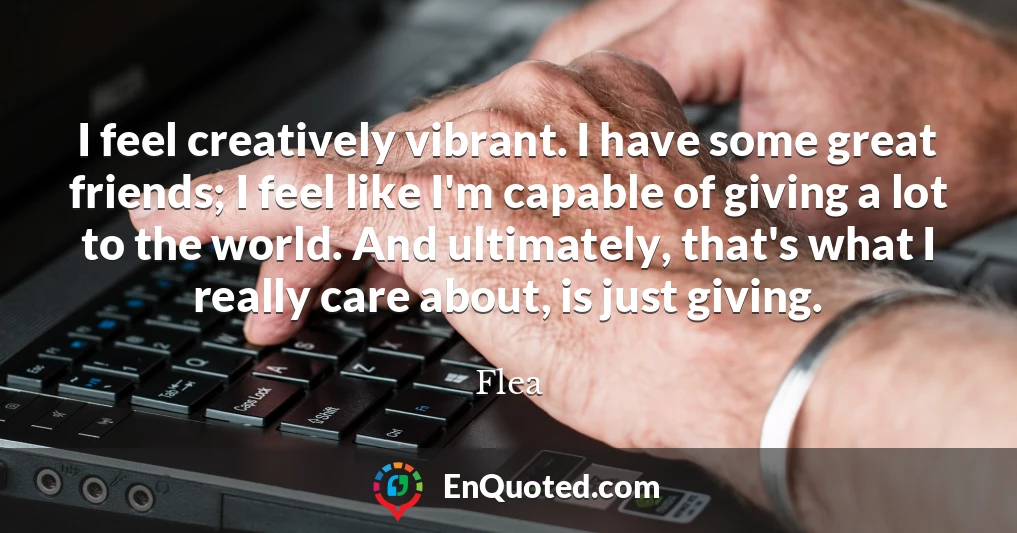 I feel creatively vibrant. I have some great friends; I feel like I'm capable of giving a lot to the world. And ultimately, that's what I really care about, is just giving.