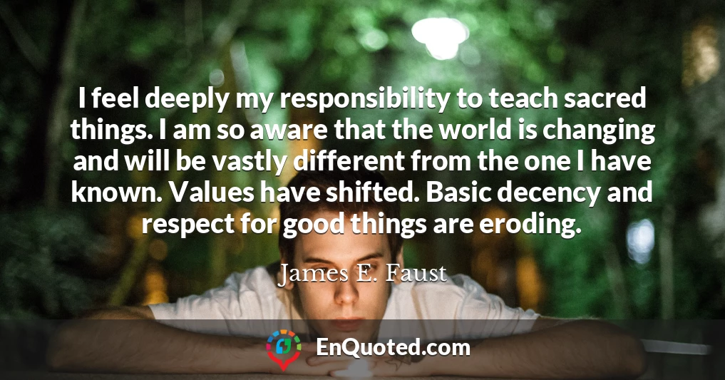 I feel deeply my responsibility to teach sacred things. I am so aware that the world is changing and will be vastly different from the one I have known. Values have shifted. Basic decency and respect for good things are eroding.