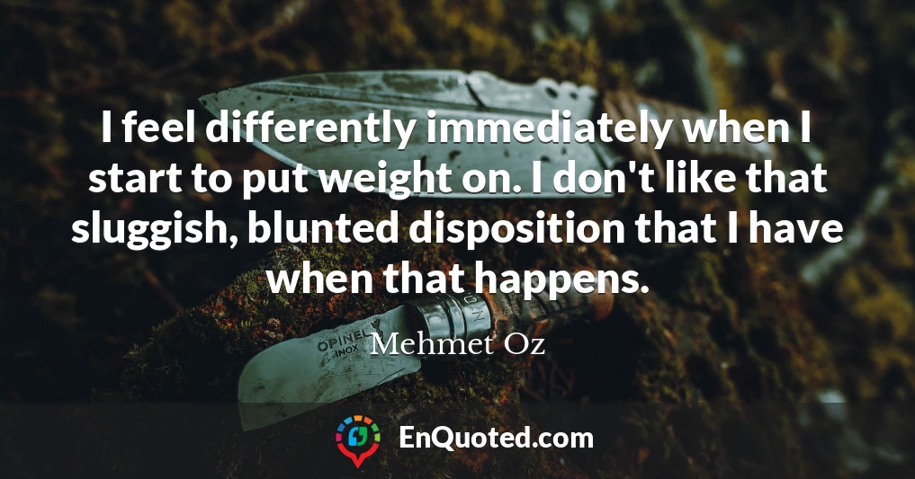 I feel differently immediately when I start to put weight on. I don't like that sluggish, blunted disposition that I have when that happens.