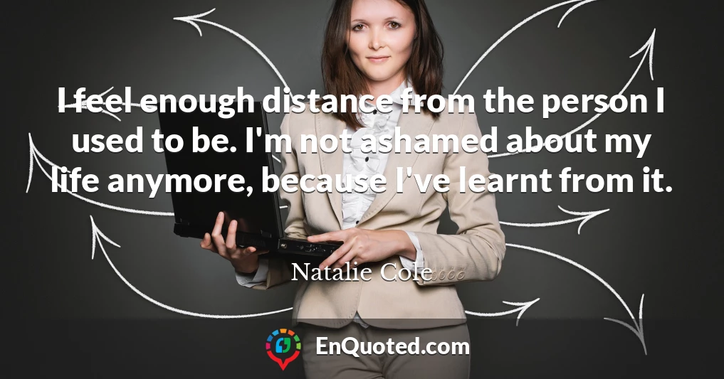 I feel enough distance from the person I used to be. I'm not ashamed about my life anymore, because I've learnt from it.