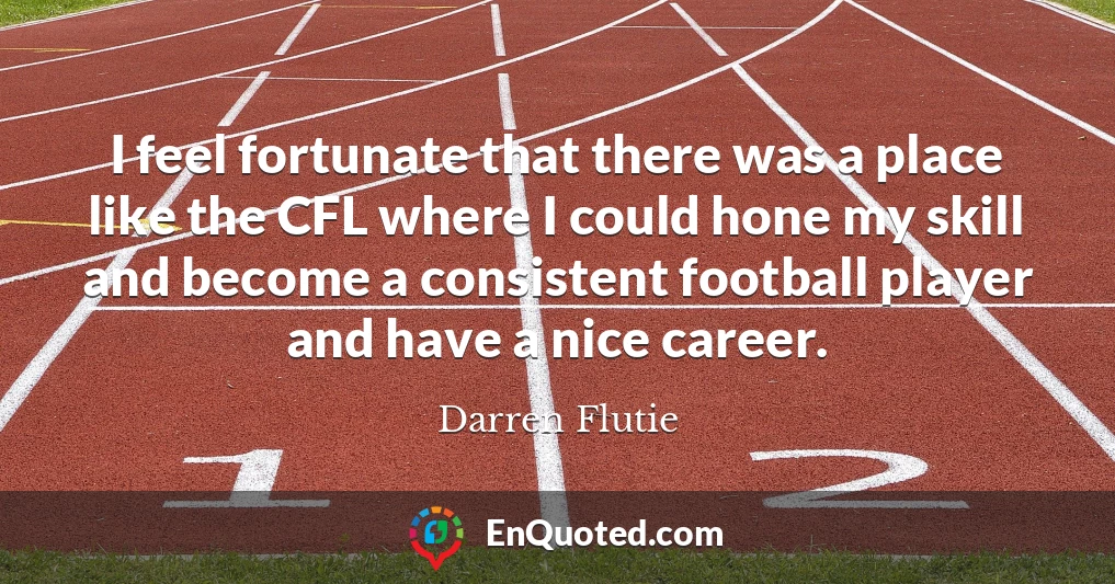 I feel fortunate that there was a place like the CFL where I could hone my skill and become a consistent football player and have a nice career.