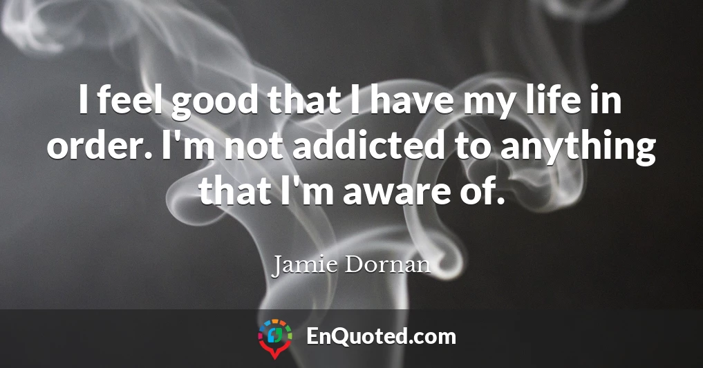 I feel good that I have my life in order. I'm not addicted to anything that I'm aware of.
