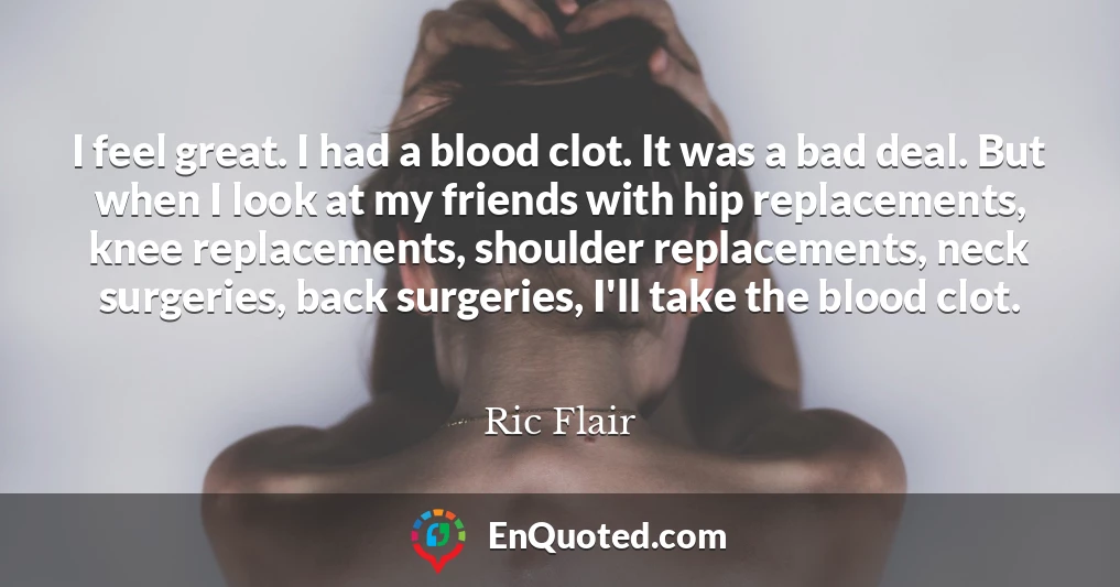 I feel great. I had a blood clot. It was a bad deal. But when I look at my friends with hip replacements, knee replacements, shoulder replacements, neck surgeries, back surgeries, I'll take the blood clot.