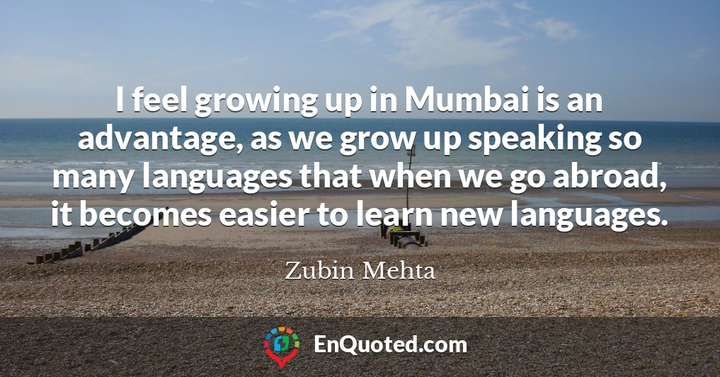 I feel growing up in Mumbai is an advantage, as we grow up speaking so many languages that when we go abroad, it becomes easier to learn new languages.