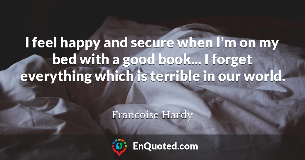 I feel happy and secure when I'm on my bed with a good book... I forget everything which is terrible in our world.