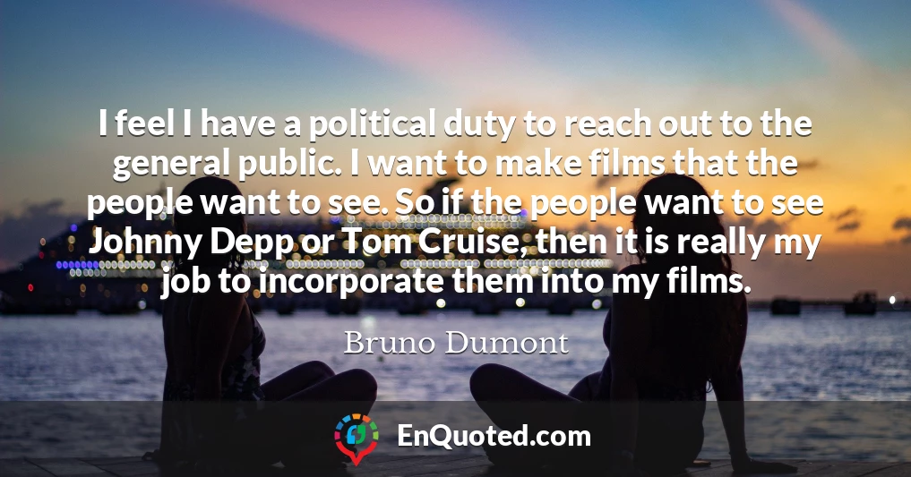 I feel I have a political duty to reach out to the general public. I want to make films that the people want to see. So if the people want to see Johnny Depp or Tom Cruise, then it is really my job to incorporate them into my films.