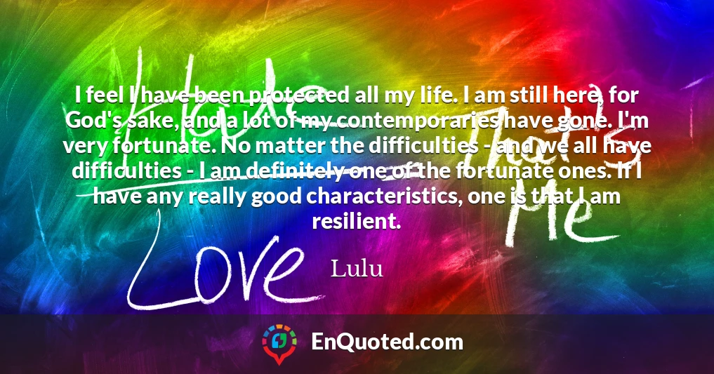 I feel I have been protected all my life. I am still here, for God's sake, and a lot of my contemporaries have gone. I'm very fortunate. No matter the difficulties - and we all have difficulties - I am definitely one of the fortunate ones. If I have any really good characteristics, one is that I am resilient.
