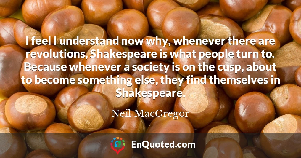 I feel I understand now why, whenever there are revolutions, Shakespeare is what people turn to. Because whenever a society is on the cusp, about to become something else, they find themselves in Shakespeare.