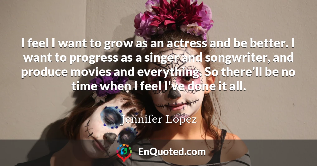 I feel I want to grow as an actress and be better. I want to progress as a singer and songwriter, and produce movies and everything. So there'll be no time when I feel I've done it all.