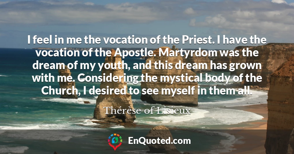 I feel in me the vocation of the Priest. I have the vocation of the Apostle. Martyrdom was the dream of my youth, and this dream has grown with me. Considering the mystical body of the Church, I desired to see myself in them all.