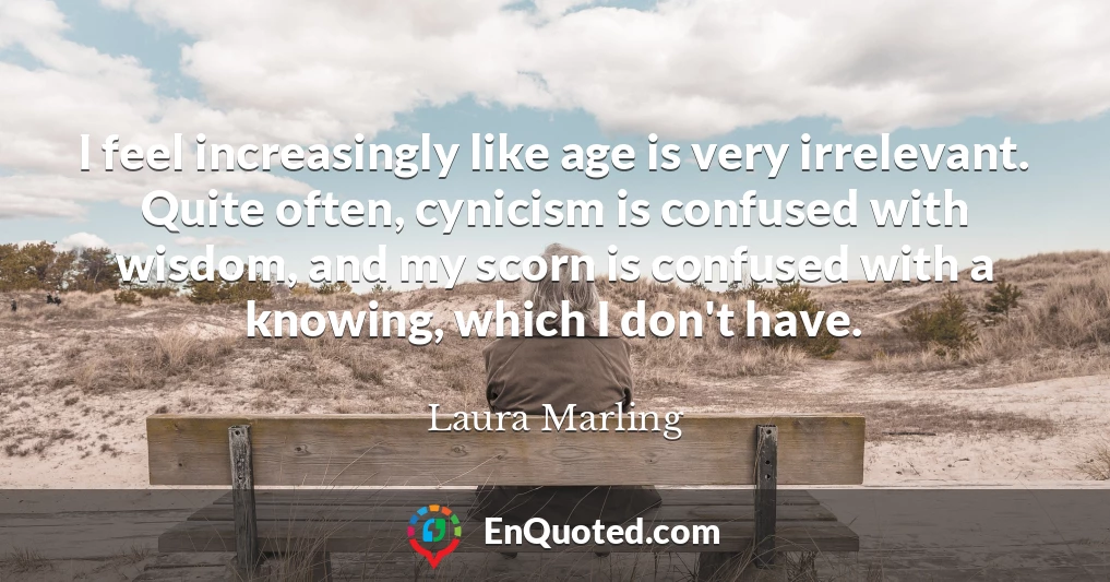 I feel increasingly like age is very irrelevant. Quite often, cynicism is confused with wisdom, and my scorn is confused with a knowing, which I don't have.