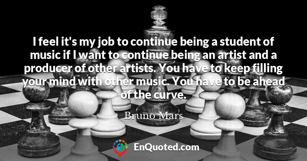 I feel it's my job to continue being a student of music if I want to continue being an artist and a producer of other artists. You have to keep filling your mind with other music. You have to be ahead of the curve.