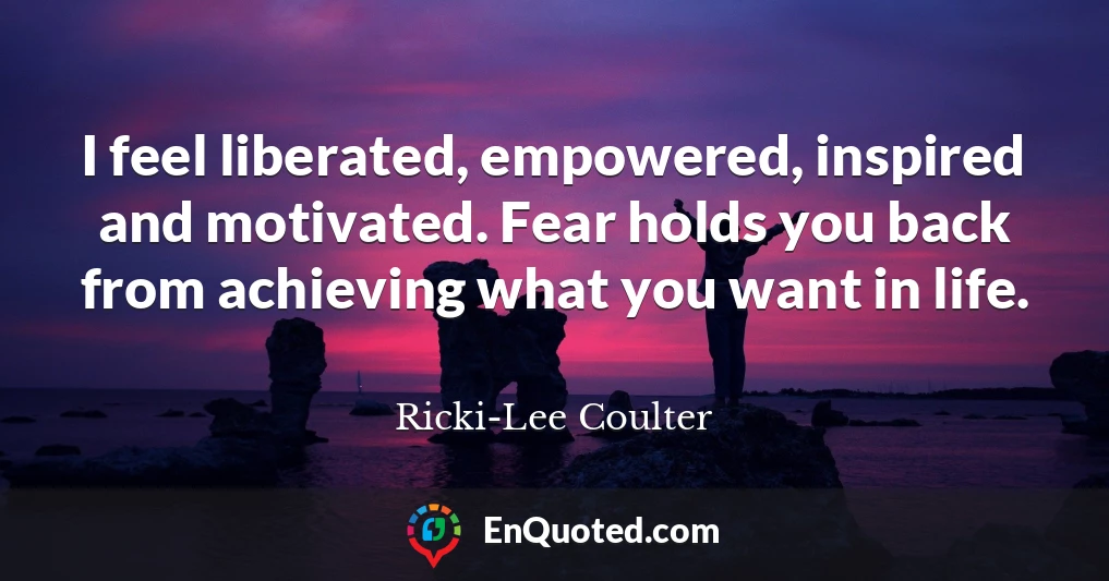 I feel liberated, empowered, inspired and motivated. Fear holds you back from achieving what you want in life.