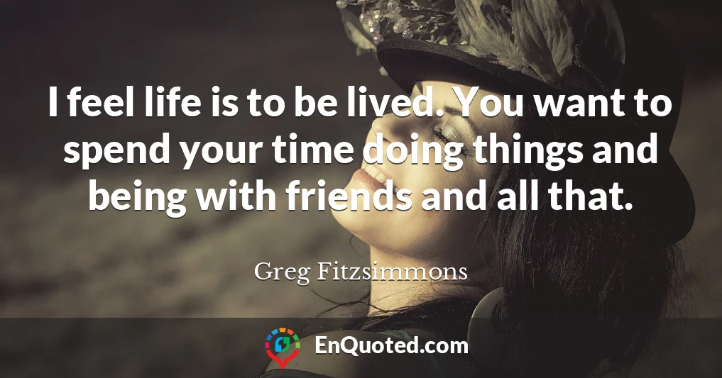 I feel life is to be lived. You want to spend your time doing things and being with friends and all that.